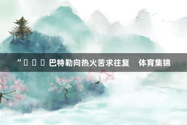 ”			巴特勒向热火苦求往复    体育集锦