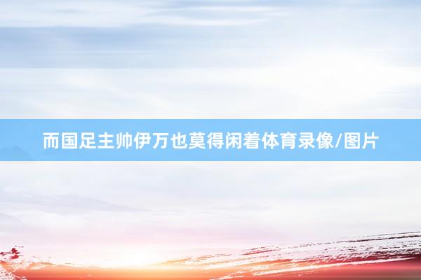 而国足主帅伊万也莫得闲着体育录像/图片