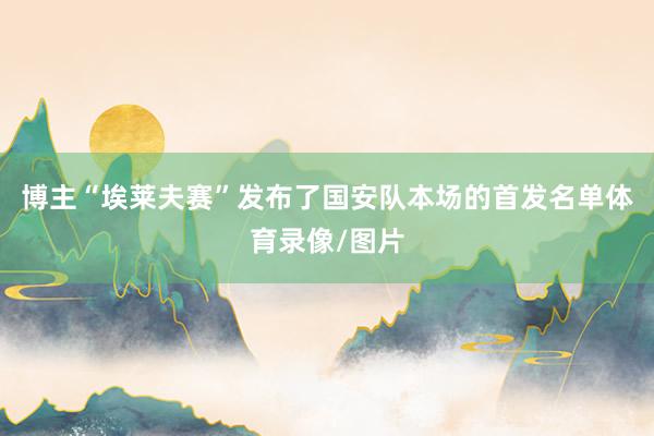 博主“埃莱夫赛”发布了国安队本场的首发名单体育录像/图片