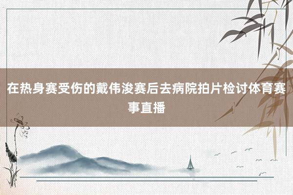 在热身赛受伤的戴伟浚赛后去病院拍片检讨体育赛事直播