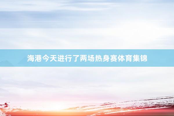 海港今天进行了两场热身赛体育集锦