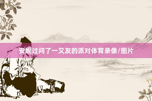 安妮过问了一又友的派对体育录像/图片
