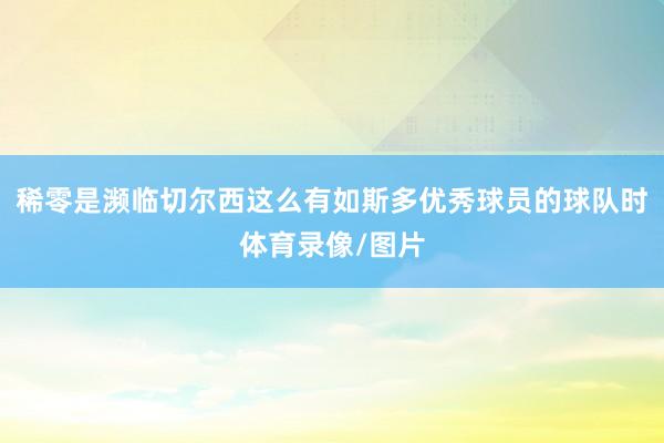 稀零是濒临切尔西这么有如斯多优秀球员的球队时体育录像/图片