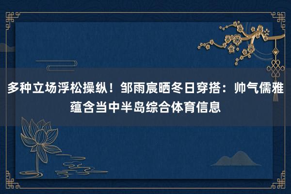 多种立场浮松操纵！邹雨宸晒冬日穿搭：帅气儒雅蕴含当中半岛综合体育信息