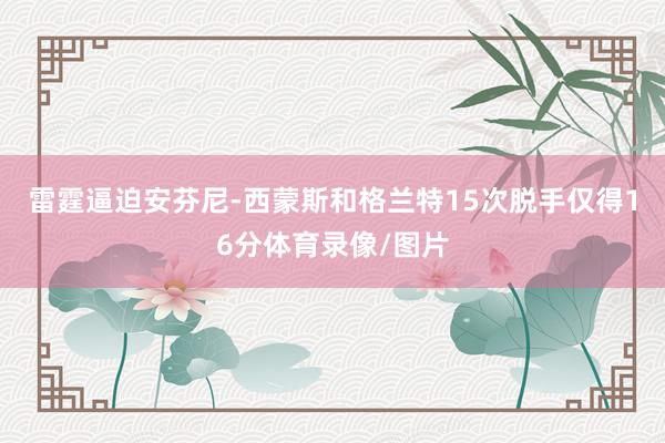 雷霆逼迫安芬尼-西蒙斯和格兰特15次脱手仅得16分体育录像/图片