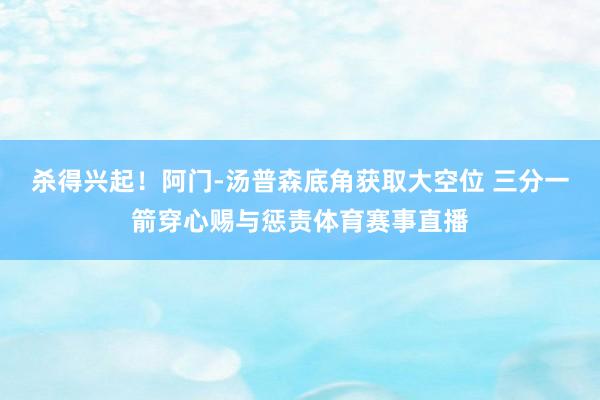 杀得兴起！阿门-汤普森底角获取大空位 三分一箭穿心赐与惩责体育赛事直播