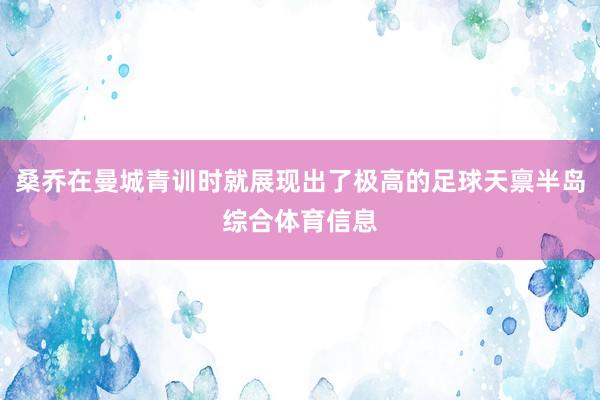 桑乔在曼城青训时就展现出了极高的足球天禀半岛综合体育信息
