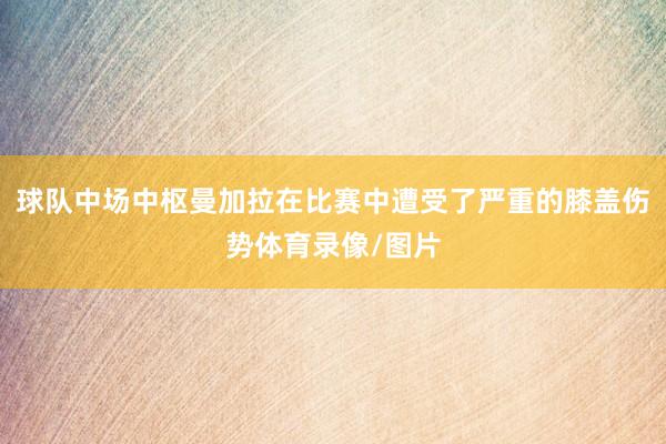 球队中场中枢曼加拉在比赛中遭受了严重的膝盖伤势体育录像/图片