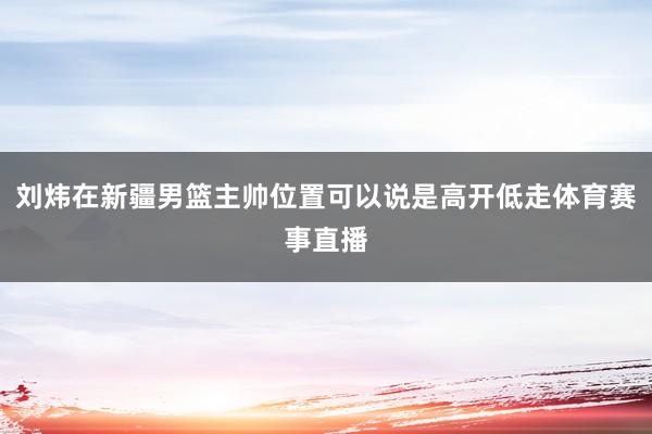 刘炜在新疆男篮主帅位置可以说是高开低走体育赛事直播
