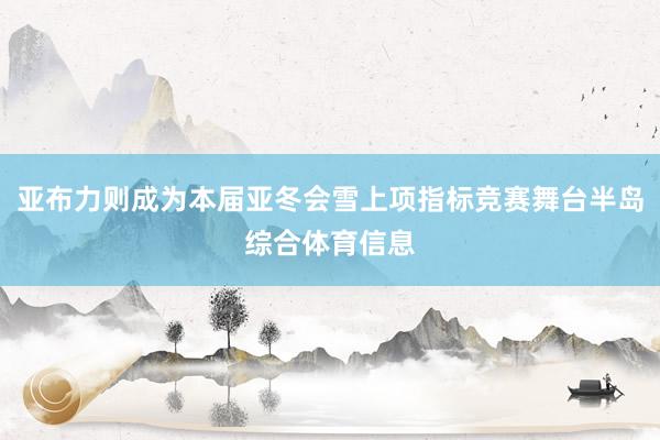 亚布力则成为本届亚冬会雪上项指标竞赛舞台半岛综合体育信息