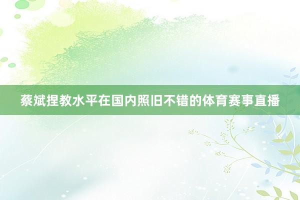 蔡斌捏教水平在国内照旧不错的体育赛事直播