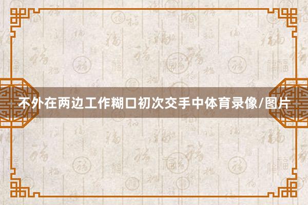 不外在两边工作糊口初次交手中体育录像/图片