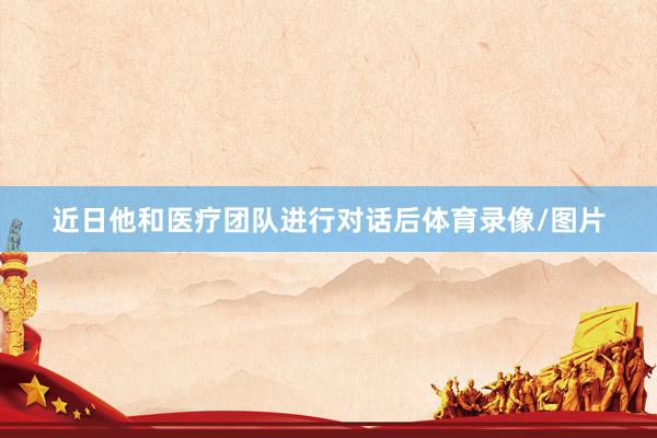 近日他和医疗团队进行对话后体育录像/图片