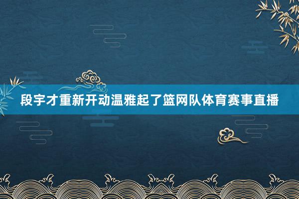 段宇才重新开动温雅起了篮网队体育赛事直播