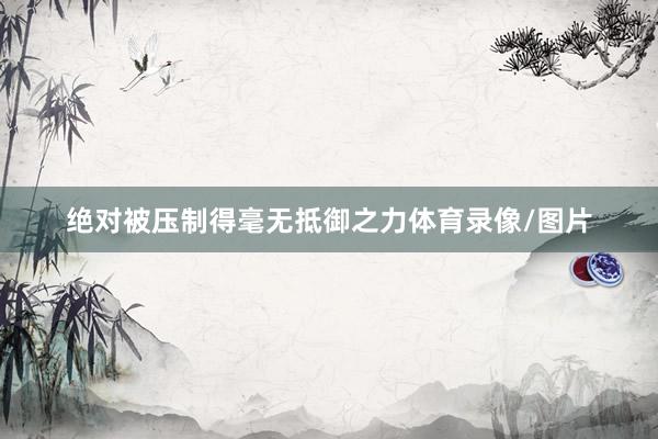 绝对被压制得毫无抵御之力体育录像/图片