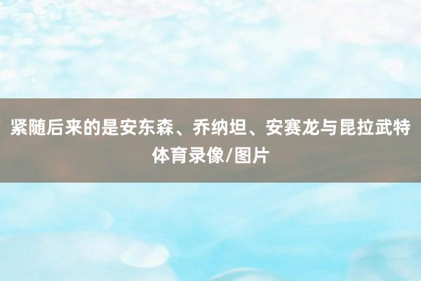 紧随后来的是安东森、乔纳坦、安赛龙与昆拉武特体育录像/图片