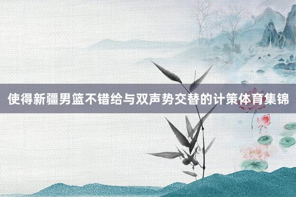 使得新疆男篮不错给与双声势交替的计策体育集锦