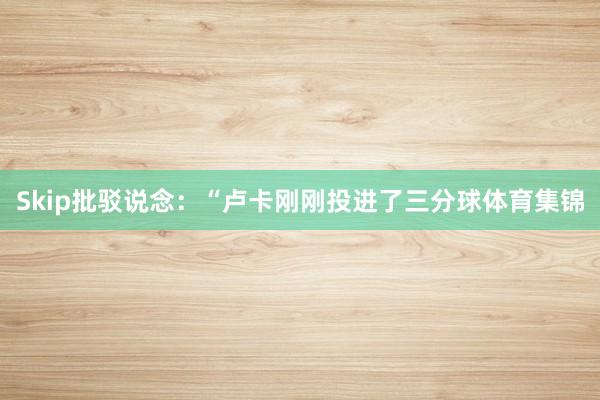 Skip批驳说念：“卢卡刚刚投进了三分球体育集锦
