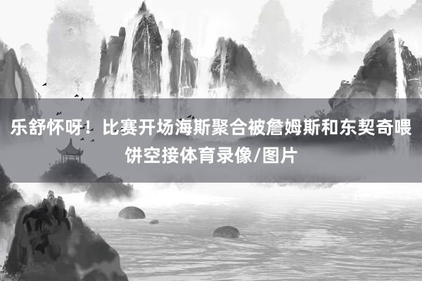 乐舒怀呀！比赛开场海斯聚合被詹姆斯和东契奇喂饼空接体育录像/图片
