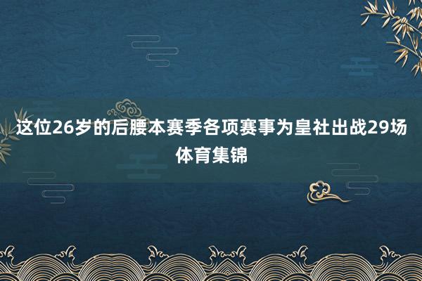 这位26岁的后腰本赛季各项赛事为皇社出战29场体育集锦