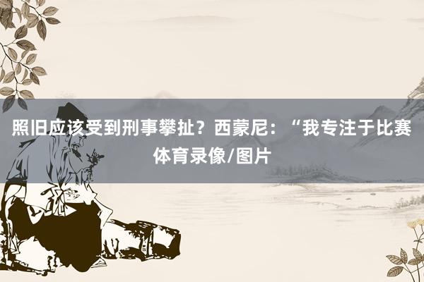 照旧应该受到刑事攀扯？西蒙尼：“我专注于比赛体育录像/图片