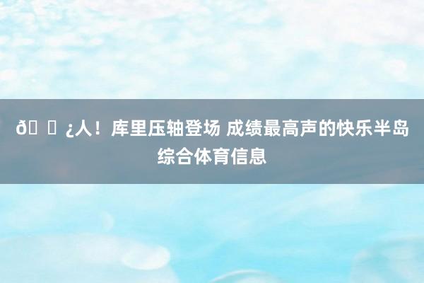 🍿人！库里压轴登场 成绩最高声的快乐半岛综合体育信息
