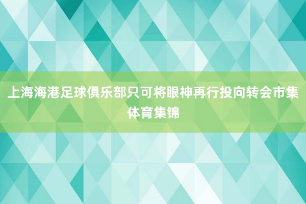 上海海港足球俱乐部只可将眼神再行投向转会市集体育集锦