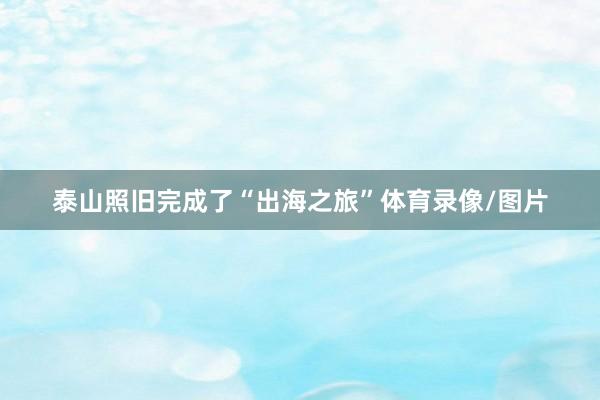泰山照旧完成了“出海之旅”体育录像/图片