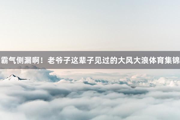 霸气侧漏啊！老爷子这辈子见过的大风大浪体育集锦