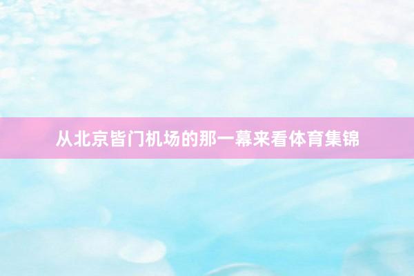 从北京皆门机场的那一幕来看体育集锦