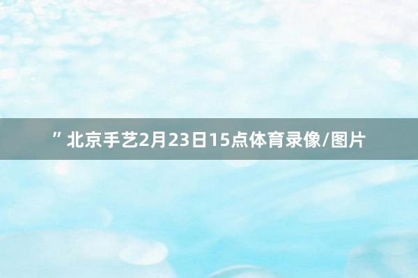 ”北京手艺2月23日15点体育录像/图片