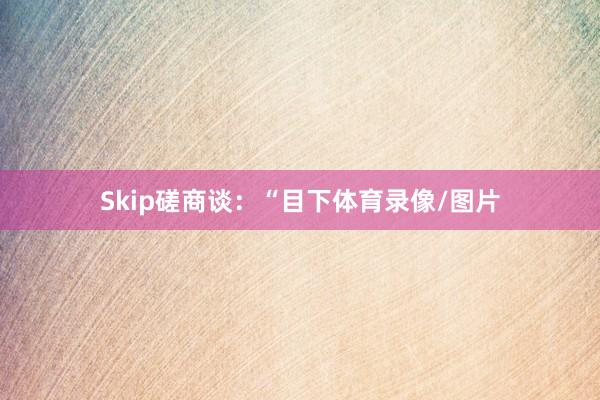 Skip磋商谈：“目下体育录像/图片