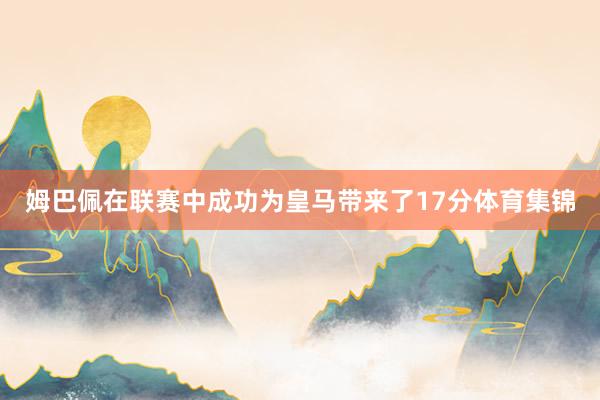 姆巴佩在联赛中成功为皇马带来了17分体育集锦
