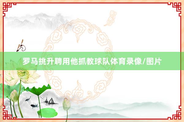 罗马挑升聘用他抓教球队体育录像/图片