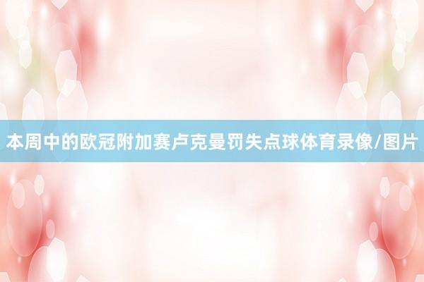 本周中的欧冠附加赛卢克曼罚失点球体育录像/图片