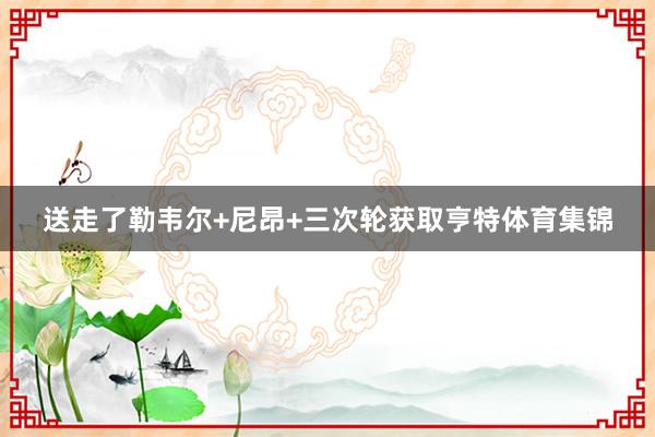送走了勒韦尔+尼昂+三次轮获取亨特体育集锦