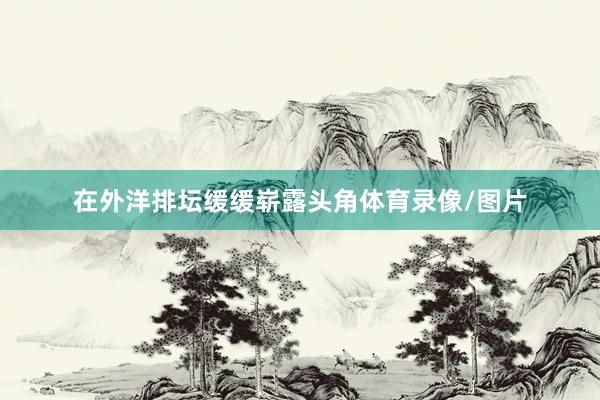 在外洋排坛缓缓崭露头角体育录像/图片