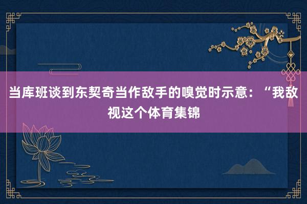 当库班谈到东契奇当作敌手的嗅觉时示意：“我敌视这个体育集锦