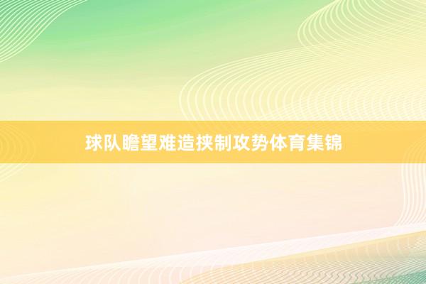 球队瞻望难造挟制攻势体育集锦
