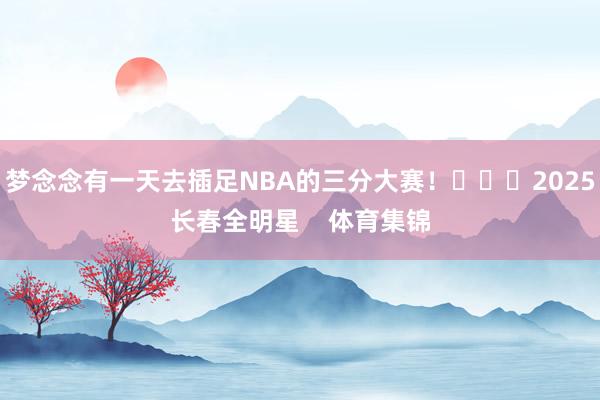梦念念有一天去插足NBA的三分大赛！			2025长春全明星    体育集锦