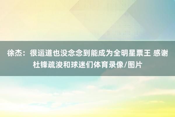 徐杰：很运道也没念念到能成为全明星票王 感谢杜锋疏浚和球迷们体育录像/图片
