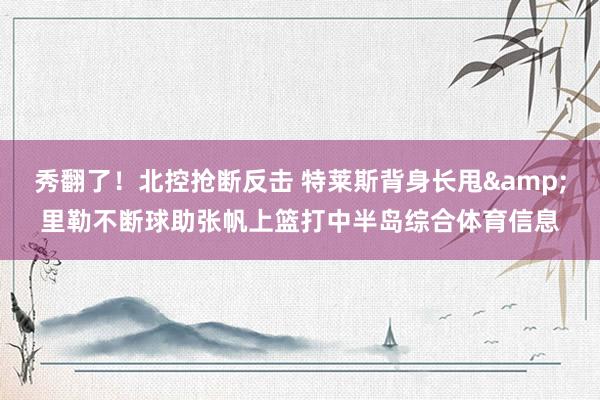秀翻了！北控抢断反击 特莱斯背身长甩&里勒不断球助张帆上篮打中半岛综合体育信息