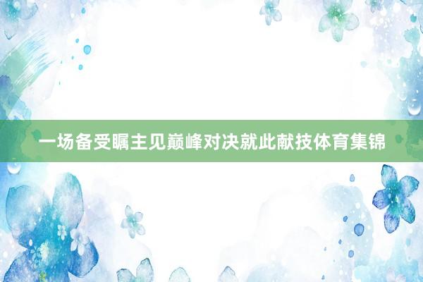 一场备受瞩主见巅峰对决就此献技体育集锦