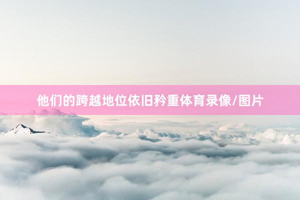 他们的跨越地位依旧矜重体育录像/图片