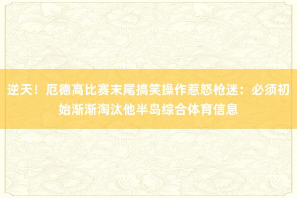逆天！厄德高比赛末尾搞笑操作惹怒枪迷：必须初始渐渐淘汰他半岛综合体育信息