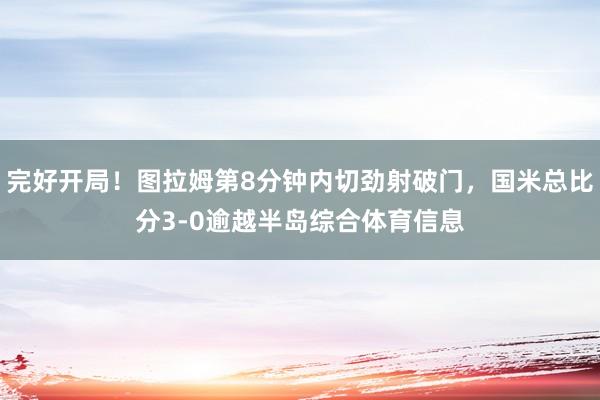 完好开局！图拉姆第8分钟内切劲射破门，国米总比分3-0逾越半岛综合体育信息