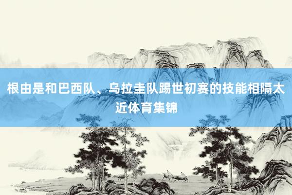 根由是和巴西队、乌拉圭队踢世初赛的技能相隔太近体育集锦