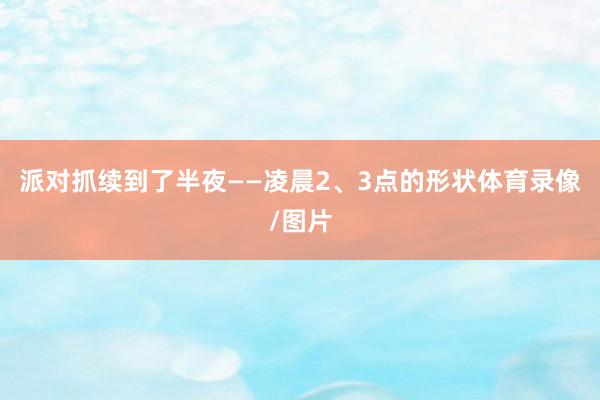 派对抓续到了半夜——凌晨2、3点的形状体育录像/图片