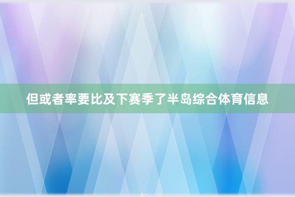 但或者率要比及下赛季了半岛综合体育信息