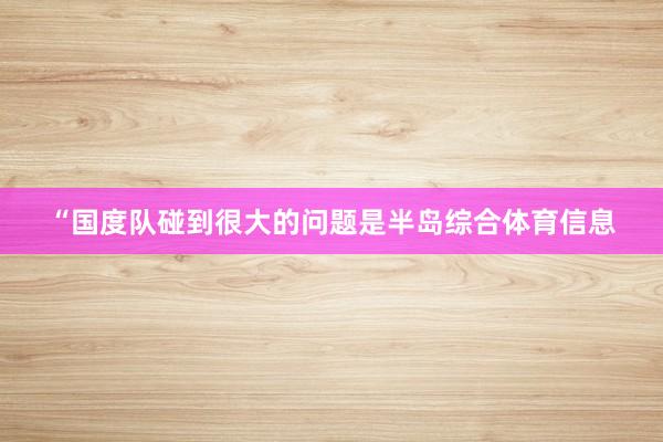 “国度队碰到很大的问题是半岛综合体育信息